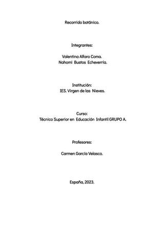 Recorrido botánico.
Integrantes:
Valentina Alfaro Coma.
Nahomi Bustos Echeverría.
Institución:
IES. Virgen de las Nieves.
Curso:
Técnico Superior en Educación Infantil GRUPO A.
Profesores:
Carmen García Velasco.
España, 2023.
 