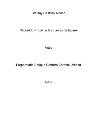 Stefany Castrillo Alonso




  Recorrido virtual de las cuevas de lacaux




                   Artes




Preparatoria Enrique Cabrera Barroso Urbana




                   A-II-2
 