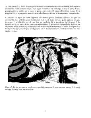 Al caer, parte de la lluvia fluye superficialmente por canales naturales de drenaje. Esta agua de
escorrentía eventualmente llega a ríos, lagos y océanos. Sin embargo, la mayor parte de ésta
precipitación se infiltra en el suelo y pasa a ser parte del agua subterránea. Antes de su
evaporación, el agua puede ser represada sobre la superficie de la tierra para su uso posterior.

La escasez de agua en varias regiones del mundo puede aliviarse captando el agua de
escorrentía. Los critérios para determinar cuál es el mejor método para represar el agua
incluyen: 1) el objetivo por el cual ésta se recolecta; 2) la pendiente del terreno; 3) las
características del suelo; 4) los costos de construcción; 5) la cantidad, intensidad y distribución
estacional de las lluvias; 6) factores sociales tales como la tenencia de la tierra y las prácticas
tradicionales del uso del agua. Las figuras 3 a la 9, ilustran métodos y sistemas utilizados para
captar el agua.




Figura 3: En las terrazas se puede represar eficientemente el agua para su uso en el riego de
campos de arroz y de otros cultivos.




                                                   4
 