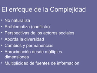 El enfoque de la Complejidad No naturaliza Problematiza (conflicto) Perspectivas de los actores sociales Aborda la diversidad Cambios y permanencias Aproximación desde múltiples dimensiones Multiplicidad de fuentes de información 