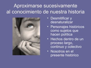 Aproximarse sucesivamente al conocimiento de nuestra historia Desmitificar y desnaturalizar Personajes históricos como sujetos que hacen política Hechos dentro de un proceso largo, continuo y colectivo Nosotros en el presente histórico 