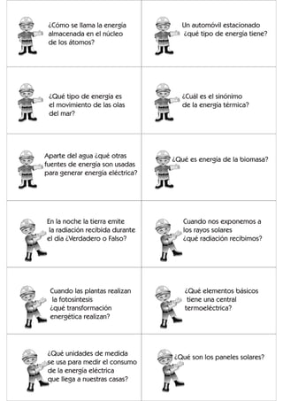 ¿Cómo se llama la energía           Un automóvil estacionado
 almacenada en el núcleo             ¿qué tipo de energía tiene?
 de los átomos?




 ¿Qué tipo de energía es             ¿Cuál es el sinónimo
 el movimiento de las olas           de la energía térmica?
 del mar?




Aparte del agua ¿qué otras
                                  ¿Qué es energía de la biomasa?
fuentes de energía son usadas
para generar energía eléctrica?




En la noche la tierra emite          Cuando nos exponemos a
 la radiación recibida durante       los rayos solares
el día ¿Verdadero o Falso?           ¿qué radiación recibimos?




 Cuando las plantas realizan         ¿Qué elementos básicos
  la fotosíntesis                     tiene una central
 ¿qué transformación                 termoeléctrica?
 energética realizan?




 ¿Qué unidades de medida
                                  ¿Qué son los paneles solares?
 se usa para medir el consumo
 de la energía eléctrica
 que llega a nuestras casas?
 