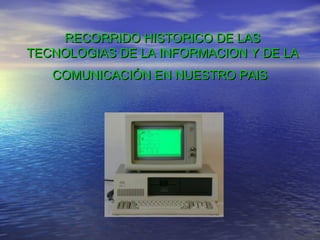RECORRIDO HISTORICO DE LAS
TECNOLOGIAS DE LA INFORMACION Y DE LA
   COMUNICACIÓN EN NUESTRO PAIS
 