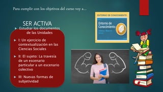 SER ACTIVA
 Estudiar los documentos
de las Unidades
 I: Un ejercicio de
contextualización en las
Ciencias Sociales
 II: El sujeto: La travesía
de un escenario
particular a un escenario
colectivo
 III: Nuevas formas de
subjetividad
Para cumplir con los objetivos del curso voy a…
 