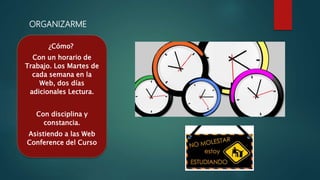 ORGANIZARME
¿Cómo?
Con un horario de
Trabajo. Los Martes de
cada semana en la
Web, dos días
adicionales Lectura.
Con disciplina y
constancia.
Asistiendo a las Web
Conference del Curso
 