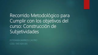 Recorrido Metodológico para
Cumplir con los objetivos del
curso: Construcción de
Subjetividades
ESTEFANÍA BARRIOS CASTRO
CÓD.: 1143 424 305
 