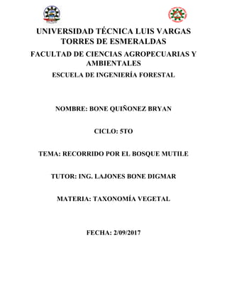UNIVERSIDAD TÉCNICA LUIS VARGAS
TORRES DE ESMERALDAS
FACULTAD DE CIENCIAS AGROPECUARIAS Y
AMBIENTALES
ESCUELA DE INGENIERÍA FORESTAL
NOMBRE: BONE QUIÑONEZ BRYAN
CICLO: 5TO
TEMA: RECORRIDO POR EL BOSQUE MUTILE
TUTOR: ING. LAJONES BONE DIGMAR
MATERIA: TAXONOMÍA VEGETAL
FECHA: 2/09/2017
 