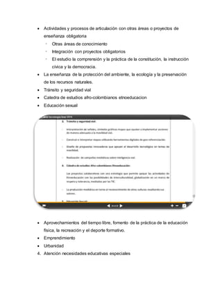  Actividades y procesos de articulación con otras áreas o proyectos de
enseñanza obligatoria
- Otras áreas de conocimiento
- Integración con proyectos obligatorios
- El estudio la comprensión y la práctica de la constitución, la instrucción
cívica y la democracia.
 La enseñanza de la protección del ambiente, la ecología y la preservación
de los recursos naturales.
 Tránsito y seguridad vial
 Catedra de estudios afro-colombianos etnoeducacion
 Educación sexual
 Aprovechamientos del tiempo libre, fomento de la práctica de la educación
física, la recreación y el deporte formativo.
 Emprendimiento
 Urbanidad
4. Atención necesidades educativas especiales
 