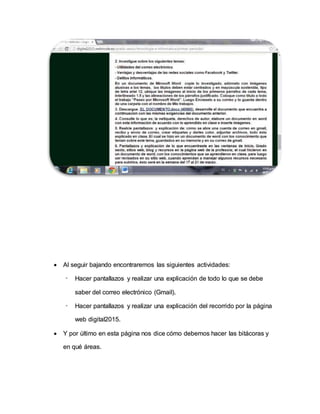  Al seguir bajando encontraremos las siguientes actividades:
- Hacer pantallazos y realizar una explicación de todo lo que se debe
saber del correo electrónico (Gmail).
- Hacer pantallazos y realizar una explicación del recorrido por la página
web digital2015.
 Y por último en esta página nos dice cómo debemos hacer las bitácoras y
en qué áreas.
 
