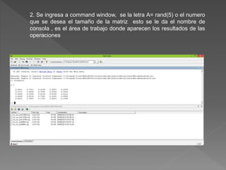 2. Se ingresa a command window, se la letra A= rand(5) o el numero 
que se desea el tamaño de la matriz esto se le da el nombre de 
consola , es el área de trabajo donde aparecen los resultados de las 
operaciones 
 