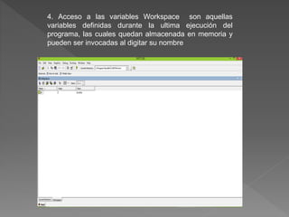 4. Acceso a las variables Workspace son aquellas 
variables definidas durante la ultima ejecución del 
programa, las cuales quedan almacenada en memoria y 
pueden ser invocadas al digitar su nombre 
 