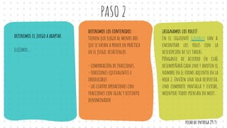PASO 2
deﬁnimos el juego a adaptar
elejimos...
deﬁnimos los contenidos:
tienen que elegir al menos dos
que se vayan a poner en práctica
en el juego. resáltenlos.
- comparación de fracciones
- fracciones equivalentes e
irreducibles
- las cuatro operaciones con
fracciones con igual y distinto
denominador
¡asignamos los roles!
En el siguiente Genially van a
encontrar los roles con la
descripción de sus tareas.
Pónganse de acuerdo en cuál
desempeñará cada uno y anoten el
nombre en el forms adjunto en la
hoja 2. Envíen una sola respuesta,
uno comparte pantalla y escribe,
mientras todos piensan en meet..
fecha de entrega 29/5
 