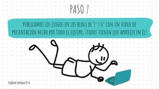 PASO 7
publicamos los juegos en los blogs de 5° y 6° con un video de
presentación hecho por todo el equipo, ¡todos tienen que aparecer en él!
fecha de entrega 19/6
 