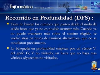 Recorrido en Profundidad (DFS) :  Trata de buscar los caminos que parten desde el nodo de salida hasta que ya no es posible avanzar más. Cuando ya no puede avanzarse más sobre el camino elegido, se vuelve atrás en busca de caminos alternativos, que no se estudiaron previamente. La búsqueda en profundidad empieza por un vértice V. del grafo G; V no visitado; así hasta que no haya mas vértices adyacentes no visitados.  