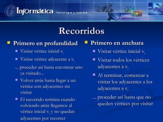 Recorridos Primero en profundidad Visitar vértice inicial v i Visitar vértice adyacente a v i ... proceder así hasta encontrar uno ya visitado... Volver atrás hasta llegar a un vértice con adyacentes sin visitar El recorrido termina cuando volviendo atrás llegamos al vértice inicial v i  y no quedan adyacentes por recorrer Primero en anchura Visitar vértice inicial v i Visitar todos los vértices adyacentes a v i Al terminar, comenzar a visitar los adyacentes a los adyacentes a v i ... proceder así hasta que no queden vértices por visitar 