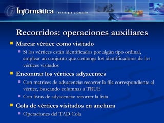 Recorridos: operaciones auxiliares Marcar vértice como visitado Si los vértices están identificados por algún tipo ordinal, emplear un conjunto que contenga los identificadores de los vértices visitados Encontrar los vértices adyacentes Con matrices de adyacencia: recorrer la fila correspondiente al vértice, buscando columnas a TRUE Con listas de adyacencia: recorrer la lista Cola de vértices visitados en anchura Operaciones del TAD Cola 