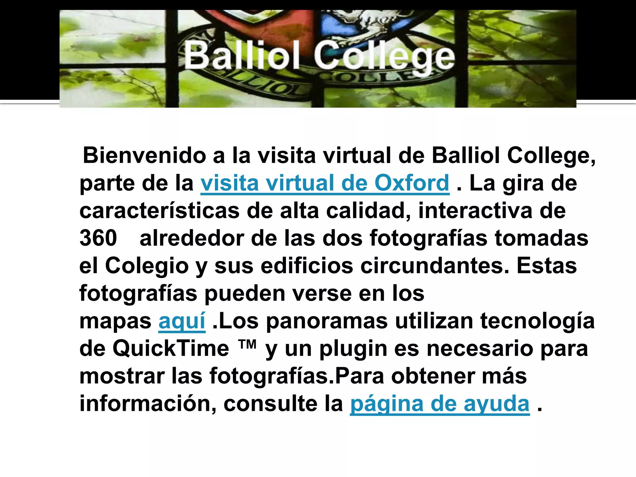 BalliolCollege    Bienvenido a la visita virtual de BalliolCollege, parte de la visita virtual de Oxford . La gira de características de alta calidad, interactiva de 360 ° alrededor de las dos fotografías tomadas el Colegio y sus edificios circundantes. Estas fotografías pueden verse en los mapas aquí .Los panoramas utilizan tecnología de QuickTime ™ y un plugin es necesario para mostrar las fotografías.Para obtener más información, consulte la página de ayuda .