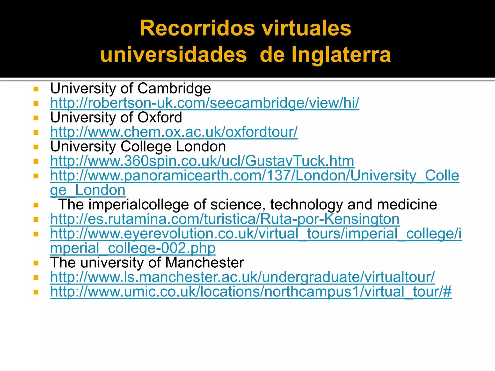 Recorridos virtuales  universidades  de InglaterraUniversity of Cambridgehttp://robertson-uk.com/seecambridge/view/hi/University of Oxfordhttp://www.chem.ox.ac.uk/oxfordtour/University College Londonhttp://www.360spin.co.uk/ucl/GustavTuck.htmhttp://www.panoramicearth.com/137/London/University_College_London  The imperialcollege of science, technology and medicinehttp://es.rutamina.com/turistica/Ruta-por-Kensingtonhttp://www.eyerevolution.co.uk/virtual_tours/imperial_college/imperial_college-002.phpThe university of Manchesterhttp://www.ls.manchester.ac.uk/undergraduate/virtualtour/http://www.umic.co.uk/locations/northcampus1/virtual_tour/#