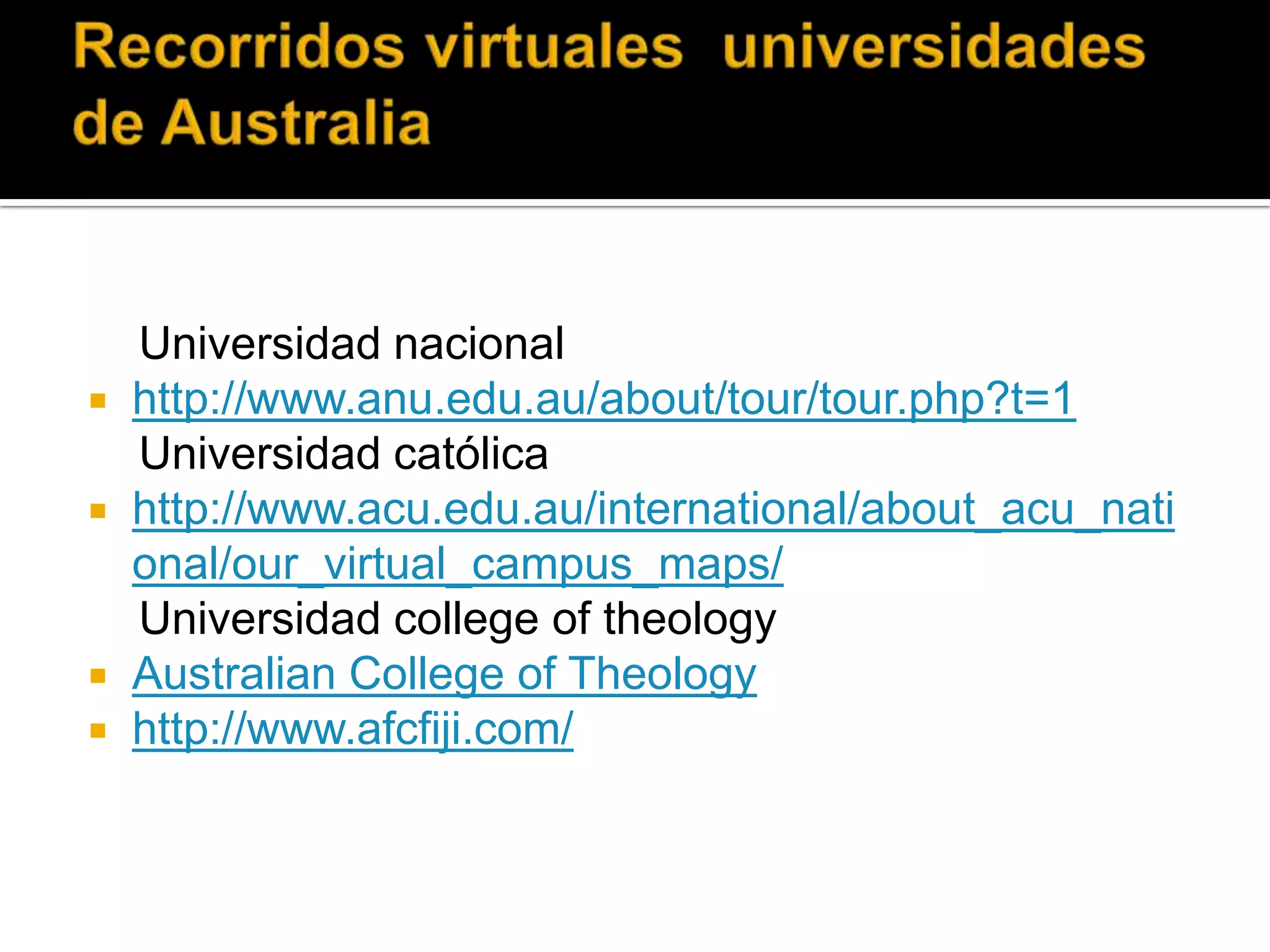 Recorridos virtuales  universidades  de Australia    Universidad nacionalhttp://www.anu.edu.au/about/tour/tour.php?t=1    Universidad católicahttp://www.acu.edu.au/international/about_acu_national/our_virtual_campus_maps/    Universidad college of theologyAustralianCollege of Theologyhttp://www.afcfiji.com/