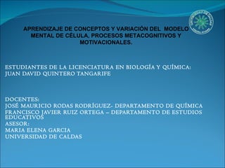 ESTUDIANTES DE LA LICENCIATURA EN BIOLOGÍA Y QUÍMICA:  JUAN DAVID QUINTERO TANGARIFE  DOCENTES:  JOSÉ MAURICIO RODAS RODRÍGUEZ- DEPARTAMENTO DE QUÍMICA FRANCISCO JAVIER RUIZ ORTEGA – DEPARTAMENTO DE ESTUDIOS EDUCATIVOS ASESOR: MARIA ELENA GARCIA UNIVERSIDAD DE CALDAS APRENDIZAJE DE CONCEPTOS Y VARIACIÓN DEL  MODELO MENTAL DE CÉLULA, PROCESOS METACOGNITIVOS Y MOTIVACIONALES. 