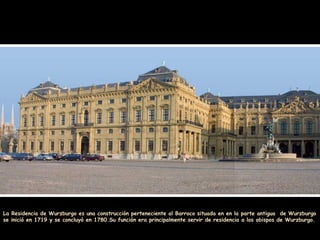 La Residencia de Wurzburgo es una construcción perteneciente al Barroco situada en en la parte antigua de Wurzburgo
se inició en 1719 y se concluyó en 1780.Su función era principalmente servir de residencia a los obispos de Wurzburgo.
 