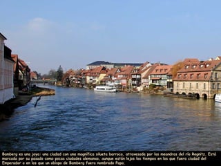 Bamberg es una joya: una ciudad con una magnífica silueta barroca, atravesada por los meandros del río Regnitz. Está
marcada por su pasado como pocas ciudades alemanas, aunque están lejos los tiempos en los que fuera ciudad del
Emperador o en los que un obispo de Bamberg fuera nombrado Papa.
 