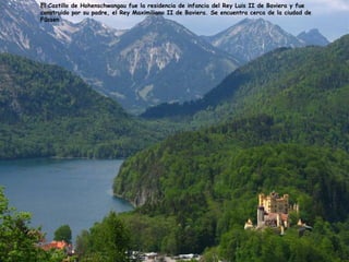 El Castillo de Hohenschwangau fue la residencia de infancia del Rey Luis II de Baviera y fue
construido por su padre, el Rey Maximiliano II de Baviera. Se encuentra cerca de la ciudad de
Füssen
 