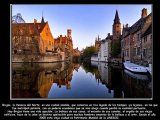 Brujas, la Venecia del Norte, es una ciudad amable, que conserva un rico legado de los tiempos –ya lejanos- en los que
fue metrópoli potente, con un poderío económico que se vino abajo cuando perdió su cualidad portuaria.
Hoy Brujas tiene una vida apacible. La belleza de sus casas, el encanto de sus canales, el orgullo de sus viejos
edificios, hace de la urbe un destino apetecible para muchos hombres amantes de la belleza y el arte. Desde el año
2000 esta vieja ciudad es Patrimonio Mundial de la UNESCO.
 