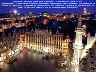 En el corazón de Bélgica, con un millón de habitantes, se halla Bruselas, capital del país.
La Grand-Place es la plaza central de Bruselas. Mundialmente conocida por su riqueza ornamental, está rodeada por las
casas de las corporaciones, el Ayuntamiento y la Casa del Rey Está considerada como una de las más bellas plazas del
mundo, fue inscrita en 1998 en la lista del patrimonio mundial de la UNESCO
 