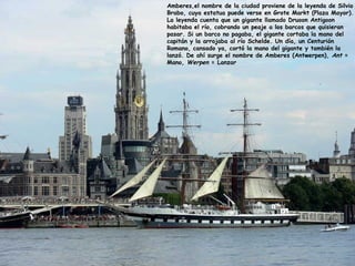 Amberes,el nombre de la ciudad proviene de la leyenda de Silvio
Brabo, cuya estatua puede verse en Grote Markt (Plaza Mayor).
La leyenda cuenta que un gigante llamado Druoon Antigoon
habitaba el río, cobrando un peaje a los barcos que quisieran
pasar. Si un barco no pagaba, el gigante cortaba la mano del
capitán y la arrojaba al río Schelde. Un día, un Centurión
Romano, cansado ya, cortó la mano del gigante y también la
lanzó. De ahí surge el nombre de Amberes (Antwerpen), Ant =
Mano, Werpen = Lanzar
 