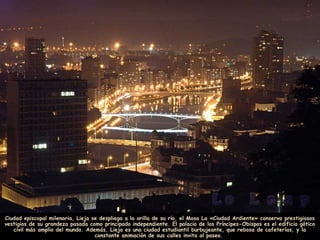 Ciudad episcopal milenaria, Lieja se despliega a la orilla de su río, el Mosa La «Ciudad Ardiente» conserva prestigiosos
vestigios de su grandeza pasada como principado independiente. El palacio de los Príncipes-Obispos es el edificio gótico
civil más amplio del mundo. Además, Lieja es una ciudad estudiantil burbujeante, que rebosa de cafeterías, y la
constante animación de sus calles invita al paseo.
 