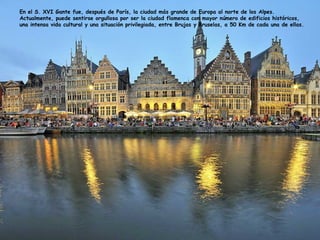 En el S. XVI Gante fue, después de París, la ciudad más grande de Europa al norte de los Alpes.
Actualmente, puede sentirse orgullosa por ser la ciudad flamenca con mayor número de edificios históricos,
una intensa vida cultural y una situación privilegiada, entre Brujas y Bruselas, a 50 Km de cada una de ellas.
 