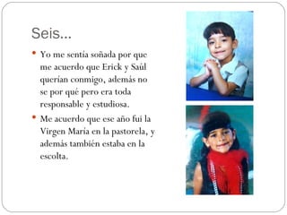 Seis… Yo me sentía soñada por que me acuerdo que Erick y Saúl querían conmigo, además no se por qué pero era toda responsable y estudiosa. Me acuerdo que ese año fui la Virgen María en la pastorela, y además también estaba en la escolta. 