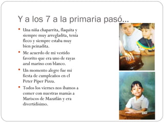 Y a los 7 a la primaria pasó… Una niña chaparrita, flaquita y siempre muy arregladita, tenía fleco y siempre estaba muy bien peinadita. Me acuerdo de mi vestido favorito que era uno de rayas azul marino con blanco. Un momento alegre fue mi fiesta de cumpleaños en el Peter Piper Pizza. Todos los viernes nos íbamos a comer con nuestras mamás a Mariscos de Mazatlán y era divertidísimo. 