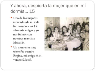 Y ahora, despierta la mujer que en mí dormía… 15 Uno de los mejores recuerdos de mi vida fue cuando a los 15 años mis amigas y yo nos fuimos con nuestras mamás a Mazatlán. Un momento muy triste fue cuando Regina, mi amiga en el verano falleció. 