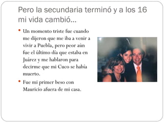 Pero la secundaria terminó y a los 16 mi vida cambió… Un momento triste fue cuando me dijeron que me iba a venir a vivir a Puebla, pero peor aún fue el último día que estaba en Juárez y me hablaron para decirme que mi Cuco se había muerto. Fue mi primer beso con Mauricio afuera de mi casa. 