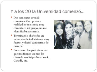 Y a los 20 la Universidad comenzó… Dos semestres estudié comunicación , pero en realidad no me sentía muy cómoda en mi grupo, no me identificaba para nada. Terminando el año fue un momento de indecisiones muy fuerte, y decidí cambiarme de carrera. Ese verano fue padrísimo por que nos fuimos un mes los cinco de roadtrip a New York, Canadá, etc. 
