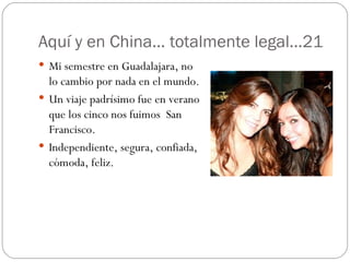 Aquí y en China… totalmente legal…21 Mi semestre en Guadalajara, no lo cambio por nada en el mundo. Un viaje padrísimo fue en verano que los cinco nos fuimos  San Francisco. Independiente, segura, confiada, cómoda, feliz. 