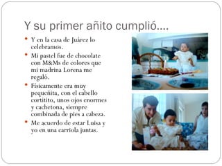 Y su primer añito cumplió….  Y en la casa de Juárez lo celebramos. Mi pastel fue de chocolate con M&Ms de colores que mi madrina Lorena me regaló. Físicamente era muy pequeñita, con el cabello cortitito, unos ojos enormes y cachetona, siempre combinada de pies a cabeza. Me acuerdo de estar Luisa y yo en una carriola juntas. 