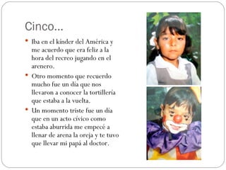 Cinco… Iba en el kínder del América y me acuerdo que era feliz a la hora del recreo jugando en el arenero. Otro momento que recuerdo mucho fue un día que nos llevaron a conocer la tortillería que estaba a la vuelta. Un momento triste fue un día que en un acto cívico como estaba aburrida me empecé a llenar de arena la oreja y te tuvo que llevar mi papá al doctor.  