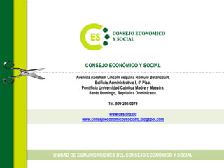 CONSEJO ECONÓMICO Y SOCIAL
Avenida Abraham Lincoln esquina Rómulo Betancourt,
Edificio Administrativo I, 4º Piso,
Pontificia Universidad Católica Madre y Maestra.
Santo Domingo, República Dominicana.
Tel. 809-286-0379
www.ces.org.do
www.consejoeconomicoysocialrd.blogspot.com
UNIDAD DE COMUNICACIONES DEL CONSEJO ECONÓMICO Y SOCIAL
 