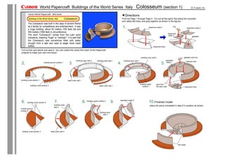 World Papercraft Buildings of the World Series Italy                                                                Colosseum (section 1)
        Canon World Papercraft Mini-book
                                                                                                                                 Directions
         Buildings of the World Series Italy            Colosseum                                                             Print out Page 1 through Page 5. Cut out all the parts, fold along the mountain
                                                                                                                              and valley fold lines, and glue together as shown in the figures.
        The Colosseum was built in the days of ancient Rome
        as a facility for competitions and entertainment. It was                                                              1.                                  basement walls 1                lion
                                                                                                                                                                                                                      basement walls 2
        a huge building, about 50 meters (165 feet) tall and
        500 meters (1650 feet) in circumference.
                                                                                                                                                                                            basement
        The word "Colosseum" comes from the Latin word                                                                                                                                       walls 3
                                                                                                                                                                                                                             gladiator
        colosseus, meaning "huge" or "colossal." It is said that
        the Colosseum was sometimes filled with water
        brought from a lake and used to stage mock naval
        battles.                                                                                                                                                         basement floor
*Cut out the card above and save it. You can collect the cards from each of the Papercraft
 projects to make your own mini-book!

                                                                                                                                                        building inner wall 2                                   gladiator and lion
                                                                     building outer wall 2      building outer wall 1          building inner wall 1                                      spectator
                                                                                                                                                                                                                      stadium floor
2.                           outside ground surface 1
                                                            3.                                                           4.                                                       5.       seats 1




building cross section 1                                   base outer wall 1

                                                                                                                                                       building upper       glue from
           building cross section 2                                                               base outer wall 1                                       surface 1         the back side                        basement floor




                                                                                                                          spectator seats 2
6.      building cross section 4          7.                                   8. building upper surface 2          9.                                            10.Finished model
                                          building outer                                                                                                            place the piece completed in step 9 in position as shown.
                                          wall 3
outside ground
surface 2
                                                                                                   building inner
                                                                                                        wall 3




 building cross section 3             base outer wall 3




                                                                                                                                                                                                         don't glue
 