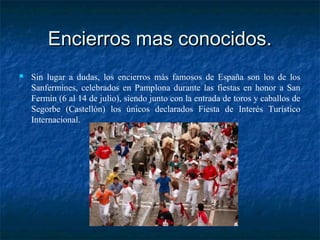 Encierros mas conocidos.Encierros mas conocidos.
 Sin lugar a dudas, los encierros más famosos de España son los de los
Sanfermines, celebrados en Pamplona durante las fiestas en honor a San
Fermín (6 al 14 de julio), siendo junto con la entrada de toros y caballos de
Segorbe (Castellón) los únicos declarados Fiesta de Interés Turístico
Internacional.
 