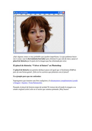 ¡Ojo! algunas zonas es muy probable que queden imperfectas. Lo que podemos hacer
son 2 cosas: usar la herramienta borrador para eliminar lo que está de más y pasar el
pincel de historia por la parte de la imagen que fue eliminada por error.
El pincel de historia: “Volver al futuro” en Photoshop
El pincel de historia nos permite deshacer pasos (al igual que si hiciéramos Ctrl+z)
pero de una forma genial: ¡Sólo en los sectores que pintemos con el pincel!
Un ejemplo para que me entiendas:
Supongamos que tenemos una foto cualquiera y la desaturamos completamente (yendo
a Imagen->Ajustes->Tono/Saturación).
Pasando el pincel de historia (atajo de teclado Y) iremos devolviendo la imagen a su
estado original (color) sólo en el sector que estamos pintando ¡Muy bueno!
 
