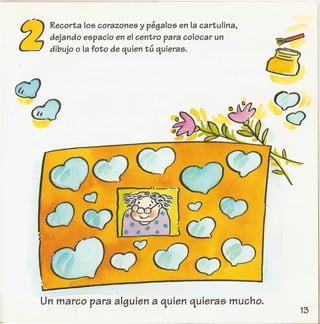 Recorta los corazones y pegalos en la cartulina,
dejando espacio en el centro para colocar un
dibujo 0 la foto de quien tu quieras.
I
OQ
Un marco para alguien a quien quieras mucho.
a
(;)
Q
 