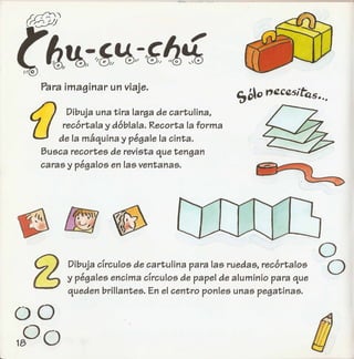 Para imaginar un viaje.
f} Dibuja una tira larga de cartulina,
recortala y doblala. Recorta la forma
de la maquina y pegale la cinta.
Busca recortes de revista que tengan
caras y pegalos en las ventanas.
o
oDibuja clrculos de cartulina para las ruedas, recortalos
y pegales encima clrculos de papel de aluminio para que
queden brillantes. En el centro ponies unas pegatinas.
00
°018
 