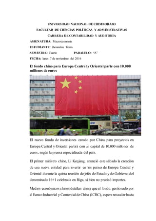 UNIVERSIDAD NACIONAL DE CHIMBORAZO
FACULTAD DE CIENCIAS POLÌTICAS Y ADMINISTRATIVAS
CARRERA DE CONTABILIDAD Y AUDITORÌA
ASIGNATURA: Macroeconomia
ESTUDIANTE: Jhonnatan Tierra
SEMESTRE: Cuarto PARALELO: “A”
FECHA: lunes 7 de noviembre del 2016
El fondo chino para Europa Central y Oriental parte con 10.000
millones de euros
El nuevo fondo de inversiones creado por China para proyectos en
Europa Central y Oriental partirá con un capital de 10.000 millones de
euros, según la prensa especializada del país.
El primer ministro chino, Li Keqiang, anunció este sábado la creación
de una nueva entidad para invertir en los países de Europa Central y
Oriental durante la quinta reunión de jefes de Estado y de Gobierno del
denominado 16+1 celebrada en Riga, si bien no precisó importes.
Medios económicos chinos detallan ahora que el fondo, gestionado por
el Banco Industrial y Comercial deChina (ICBC), esperarecaudar hasta
 