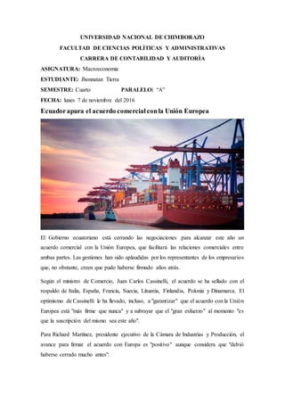 UNIVERSIDAD NACIONAL DE CHIMBORAZO
FACULTAD DE CIENCIAS POLÌTICAS Y ADMINISTRATIVAS
CARRERA DE CONTABILIDAD Y AUDITORÌA
ASIGNATURA: Macroeconomia
ESTUDIANTE: Jhonnatan Tierra
SEMESTRE: Cuarto PARALELO: “A”
FECHA: lunes 7 de noviembre del 2016
Ecuadorapura el acuerdo comercialconla Unión Europea
El Gobierno ecuatoriano está cerrando las negociaciones para alcanzar este año un
acuerdo comercial con la Unión Europea, que facilitará las relaciones comerciales entre
ambas partes. Las gestiones han sido aplaudidas por los representantes de los empresarios
que, no obstante, creen que pudo haberse firmado años atrás.
Según el ministro de Comercio, Juan Carlos Cassinelli, el acuerdo se ha sellado con el
respaldo de Italia, España, Francia, Suecia, Lituania, Finlandia, Polonia y Dinamarca. El
optimismo de Cassinelli le ha llevado, incluso, a "garantizar" que el acuerdo con la Unión
Europea está "más firme que nunca" y a subrayar que el "gran esfuerzo" al momento "es
que la suscripción del mismo sea este año".
Para Richard Martínez, presidente ejecutivo de la Cámara de Industrias y Producción, el
avance para firmar el acuerdo con Europa es "positivo" aunque considera que "debió
haberse cerrado mucho antes".
 