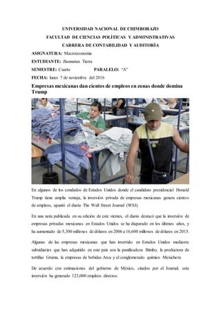 UNIVERSIDAD NACIONAL DE CHIMBORAZO
FACULTAD DE CIENCIAS POLÌTICAS Y ADMINISTRATIVAS
CARRERA DE CONTABILIDAD Y AUDITORÌA
ASIGNATURA: Macroeconomia
ESTUDIANTE: Jhonnatan Tierra
SEMESTRE: Cuarto PARALELO: “A”
FECHA: lunes 7 de noviembre del 2016
Empresas mexicanas dan cientos de empleos en zonas donde domina
Trump
En algunos de los condados de Estados Unidos donde el candidato presidencial Donald
Trump tiene amplia ventaja, la inversión privada de empresas mexicanas genera cientos
de empleos, apuntó el diario The Wall Street Journal (WSJ).
En una nota publicada en su edición de este viernes, el diario destacó que la inversión de
empresas privadas mexicanas en Estados Unidos se ha disparado en los últimos años, y
ha aumentado de 5,300 millones de dólares en 2006 a 16,600 millones de dólares en 2015.
Algunas de las empresas mexicanas que han invertido en Estados Unidos mediante
subsidiarias que han adquirido en este país son la panificadora Bimbo, la productora de
tortillas Gruma, la empresas de bebidas Arca y el conglomerado químico Mexichem.
De acuerdo con estimaciones del gobierno de México, citados por el Journal, esta
inversión ha generado 123,000 empleos directos.
 