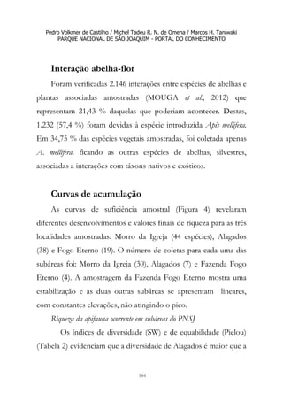 Pedro Volkmer de Castilho / Michel Tadeu R. N. de Omena / Marcos H. Taniwaki
PARQUE NACIONAL DE SÃO JOAQUIM - PORTAL DO CONHECIMENTO
144
Interação abelha-flor
Foram verificadas 2.146 interações entre espécies de abelhas e
plantas associadas amostradas (MOUGA et al., 2012) que
representam 21,43 % daquelas que poderiam acontecer. Destas,
1.232 (57,4 %) foram devidas à espécie introduzida Apis mellifera.
Em 34,75 % das espécies vegetais amostradas, foi coletada apenas
A. mellifera, ficando as outras espécies de abelhas, silvestres,
associadas a interações com táxons nativos e exóticos.
Curvas de acumulação
As curvas de suficiência amostral (Figura 4) revelaram
diferentes desenvolvimentos e valores finais de riqueza para as três
localidades amostradas: Morro da Igreja (44 espécies), Alagados
(38) e Fogo Eterno (19). O número de coletas para cada uma das
subáreas foi: Morro da Igreja (30), Alagados (7) e Fazenda Fogo
Eterno (4). A amostragem da Fazenda Fogo Eterno mostra uma
estabilização e as duas outras subáreas se apresentam lineares,
com constantes elevações, não atingindo o pico.
Riqueza da apifauna ocorrente em subáreas do PNSJ
Os índices de diversidade (SW) e de equabilidade (Pielou)
(Tabela 2) evidenciam que a diversidade de Alagados é maior que a
 